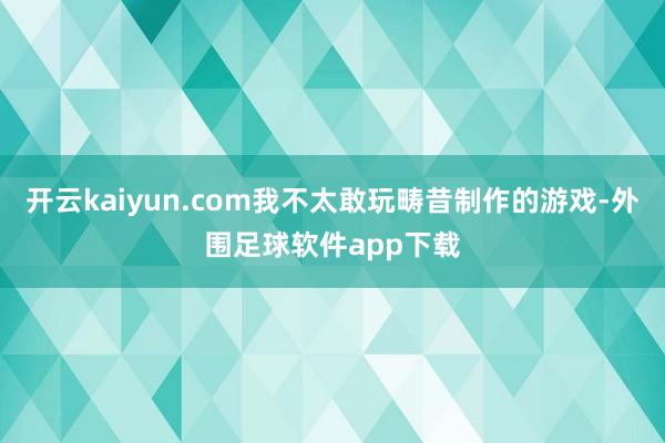 开云kaiyun.com我不太敢玩畴昔制作的游戏-外围足球软件app下载