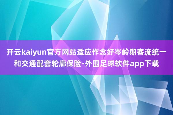 开云kaiyun官方网站适应作念好岑岭期客流统一和交通配套轮廓保险-外围足球软件app下载