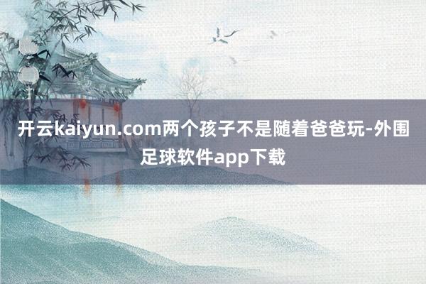 开云kaiyun.com两个孩子不是随着爸爸玩-外围足球软件app下载