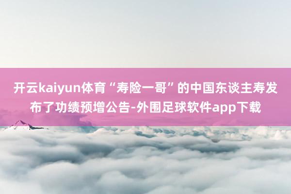 开云kaiyun体育“寿险一哥”的中国东谈主寿发布了功绩预增公告-外围足球软件app下载