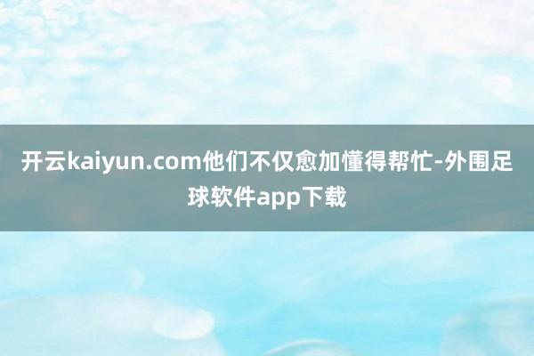 开云kaiyun.com他们不仅愈加懂得帮忙-外围足球软件app下载
