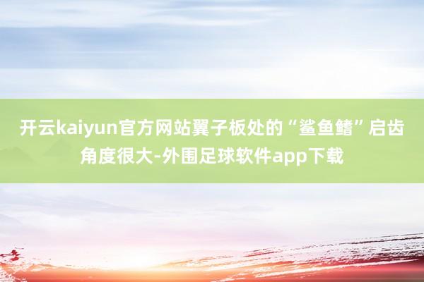 开云kaiyun官方网站翼子板处的“鲨鱼鳍”启齿角度很大-外围足球软件app下载