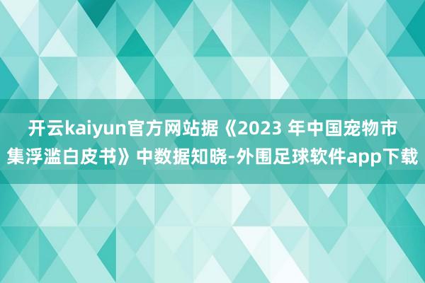 开云kaiyun官方网站据《2023 年中国宠物市集浮滥白皮书》中数据知晓-外围足球软件app下载