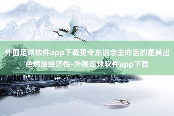 外围足球软件app下载更令东说念主咋舌的是其出色燃油经济性-外围足球软件app下载