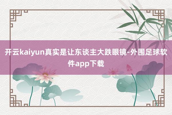 开云kaiyun真实是让东谈主大跌眼镜-外围足球软件app下载