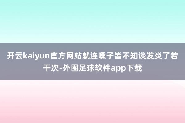 开云kaiyun官方网站就连嗓子皆不知谈发炎了若干次-外围足球软件app下载