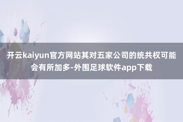 开云kaiyun官方网站其对五家公司的统共权可能会有所加多-外围足球软件app下载