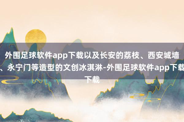 外围足球软件app下载以及长安的荔枝、西安城墙、永宁门等造型的文创冰淇淋-外围足球软件app下载