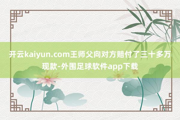 开云kaiyun.com王师父向对方赔付了三十多万现款-外围足球软件app下载