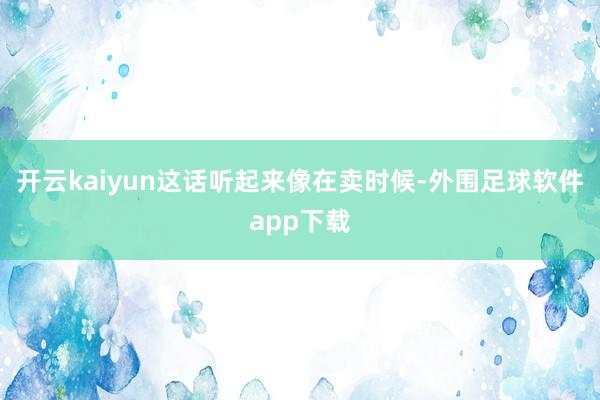 开云kaiyun这话听起来像在卖时候-外围足球软件app下载