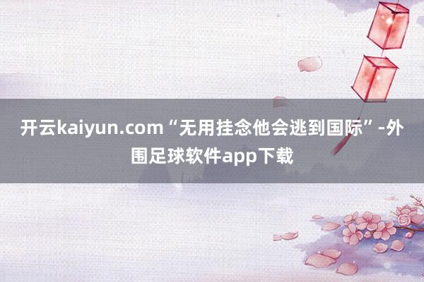 开云kaiyun.com“无用挂念他会逃到国际”-外围足球软件app下载