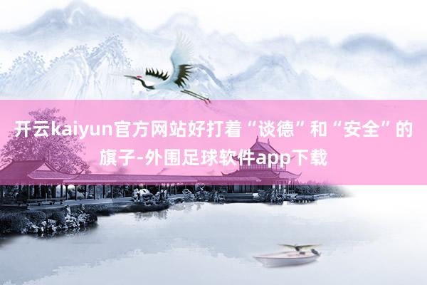 开云kaiyun官方网站好打着“谈德”和“安全”的旗子-外围足球软件app下载