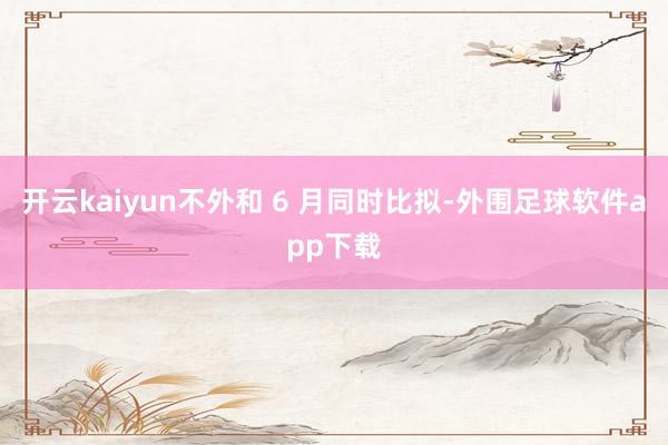 开云kaiyun不外和 6 月同时比拟-外围足球软件app下载