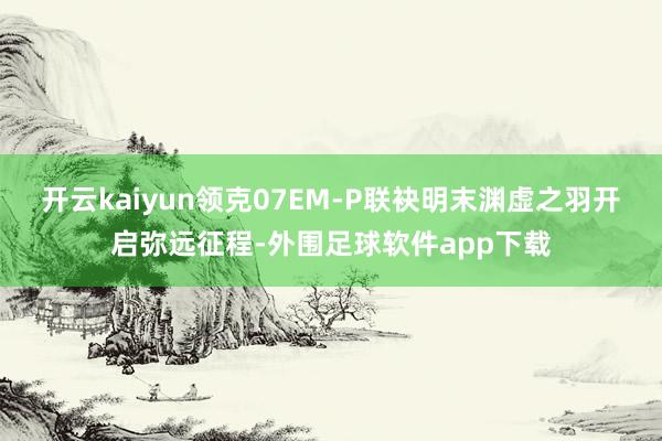 开云kaiyun领克07EM-P联袂明末渊虚之羽开启弥远征程-外围足球软件app下载