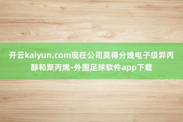 开云kaiyun.com现在公司莫得分娩电子级异丙醇和聚丙烯-外围足球软件app下载