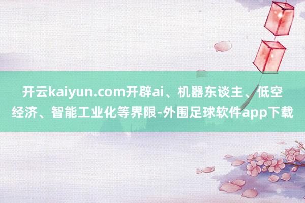 开云kaiyun.com开辟ai、机器东谈主、低空经济、智能工业化等界限-外围足球软件app下载