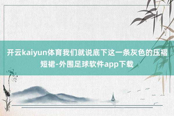 开云kaiyun体育我们就说底下这一条灰色的压褶短裙-外围足球软件app下载