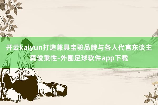 开云kaiyun打造兼具宝骏品牌与各人代言东谈主龚俊秉性-外围足球软件app下载
