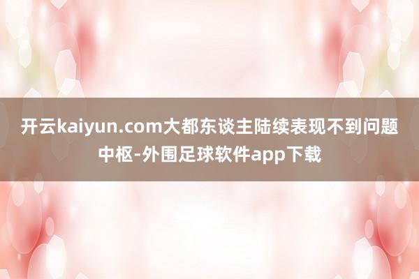 开云kaiyun.com大都东谈主陆续表现不到问题中枢-外围足球软件app下载