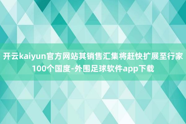 开云kaiyun官方网站其销售汇集将赶快扩展至行家100个国度-外围足球软件app下载