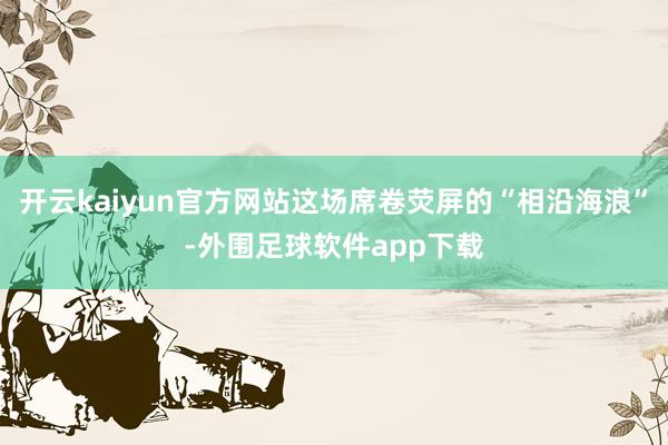 开云kaiyun官方网站这场席卷荧屏的“相沿海浪”-外围足球软件app下载