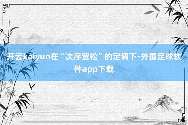 开云kaiyun在“次序宽松”的定调下-外围足球软件app下载
