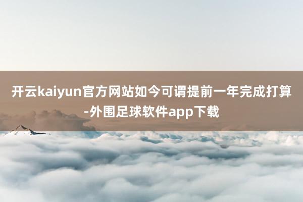 开云kaiyun官方网站如今可谓提前一年完成打算-外围足球软件app下载
