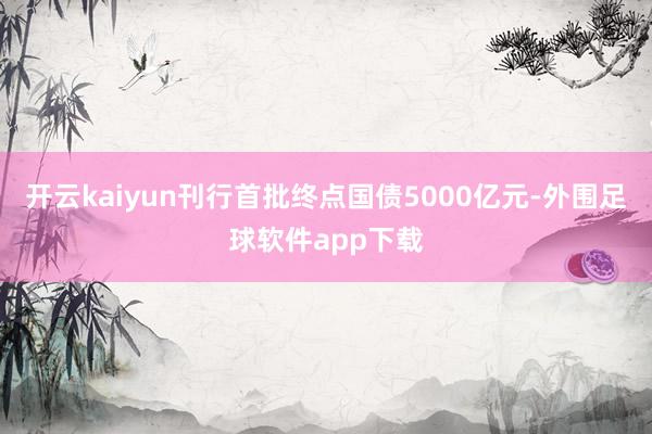 开云kaiyun刊行首批终点国债5000亿元-外围足球软件app下载