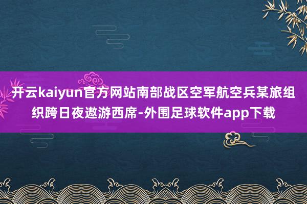 开云kaiyun官方网站南部战区空军航空兵某旅组织跨日夜遨游西席-外围足球软件app下载