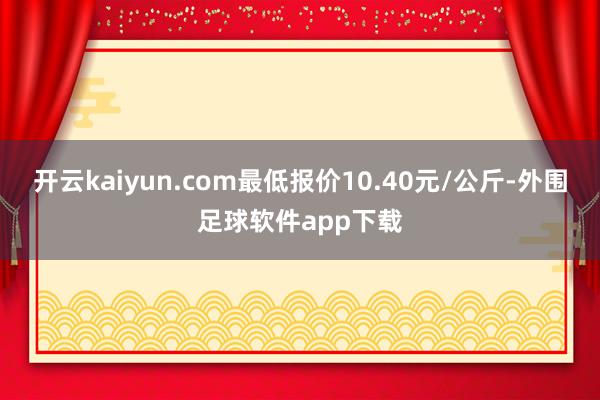 开云kaiyun.com最低报价10.40元/公斤-外围足球软件app下载