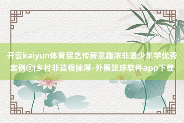 开云kaiyun体育民艺传薪意趣浓非遗少年学优秀案例⑤|乡村非遗根脉厚-外围足球软件app下载