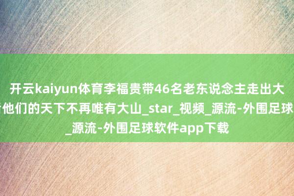 开云kaiyun体育李福贵带46名老东说念主走出大山旅游：以后他们的天下不再唯有大山_star_视频_源流-外围足球软件app下载