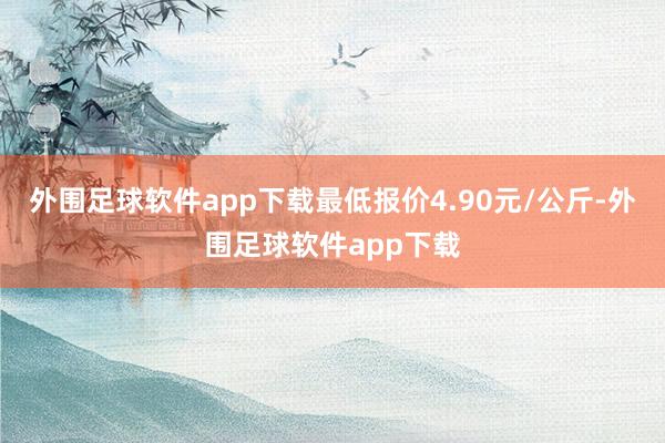 外围足球软件app下载最低报价4.90元/公斤-外围足球软件app下载