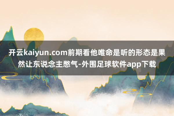 开云kaiyun.com前期看他唯命是听的形态是果然让东说念主憋气-外围足球软件app下载