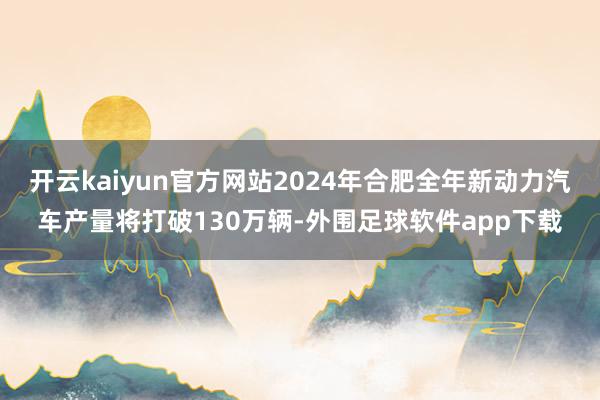 开云kaiyun官方网站2024年合肥全年新动力汽车产量将打破130万辆-外围足球软件app下载