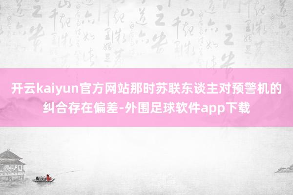 开云kaiyun官方网站那时苏联东谈主对预警机的纠合存在偏差-外围足球软件app下载