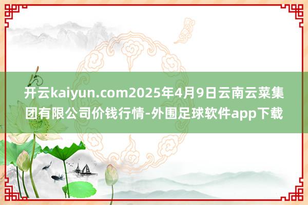 开云kaiyun.com2025年4月9日云南云菜集团有限公司价钱行情-外围足球软件app下载