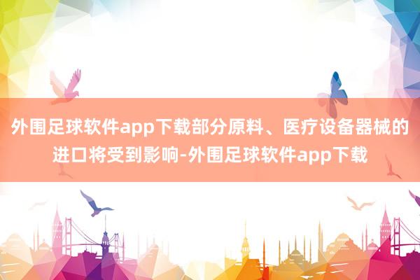 外围足球软件app下载部分原料、医疗设备器械的进口将受到影响-外围足球软件app下载
