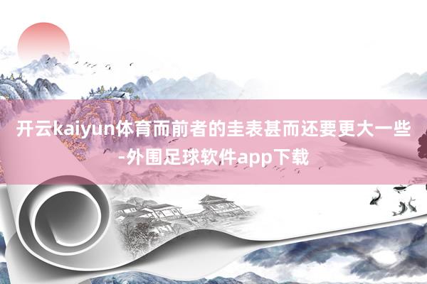 开云kaiyun体育而前者的圭表甚而还要更大一些-外围足球软件app下载