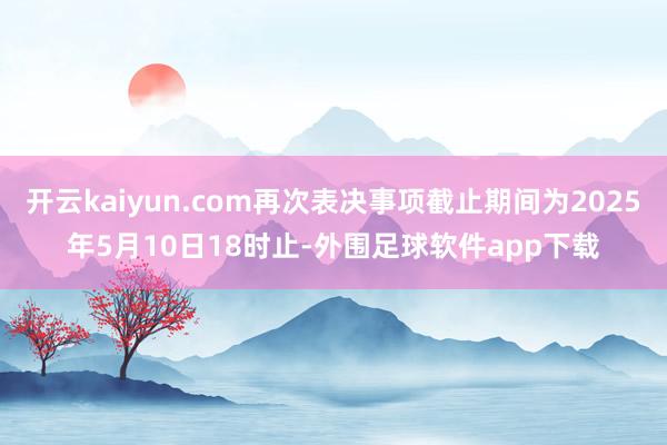 开云kaiyun.com再次表决事项截止期间为2025年5月10日18时止-外围足球软件app下载