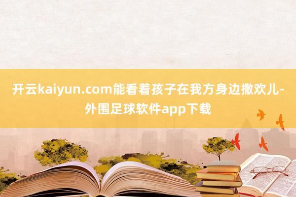 开云kaiyun.com能看着孩子在我方身边撒欢儿-外围足球软件app下载