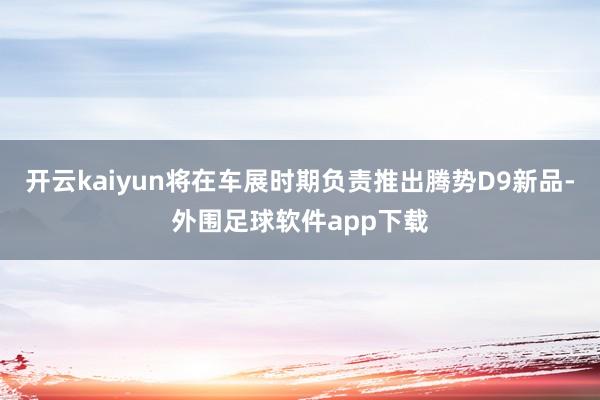 开云kaiyun将在车展时期负责推出腾势D9新品-外围足球软件app下载