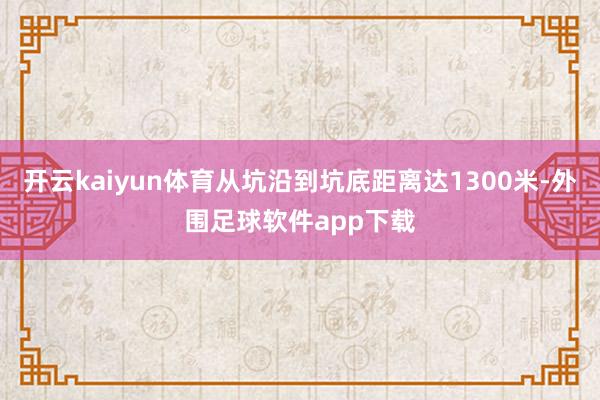 开云kaiyun体育从坑沿到坑底距离达1300米-外围足球软件app下载