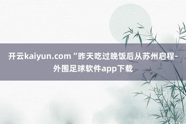 开云kaiyun.com“昨天吃过晚饭后从苏州启程-外围足球软件app下载
