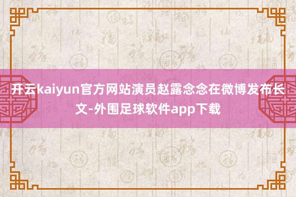 开云kaiyun官方网站演员赵露念念在微博发布长文-外围足球软件app下载