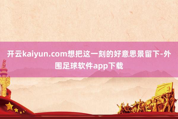 开云kaiyun.com想把这一刻的好意思景留下-外围足球软件app下载