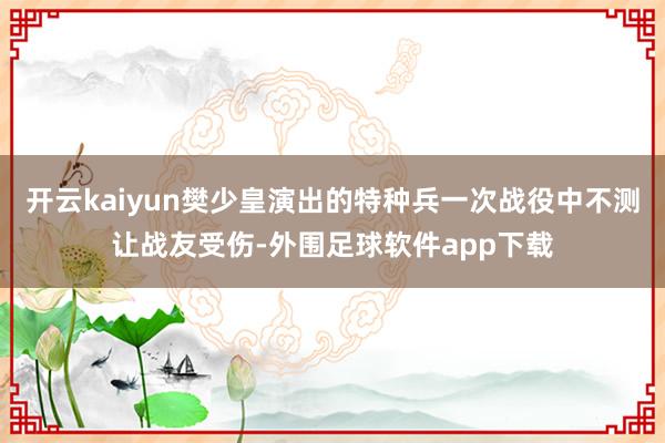 开云kaiyun樊少皇演出的特种兵一次战役中不测让战友受伤-外围足球软件app下载