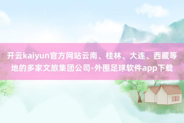 开云kaiyun官方网站云南、桂林、大连、西藏等地的多家文旅集团公司-外围足球软件app下载