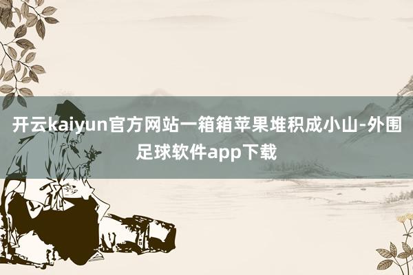 开云kaiyun官方网站一箱箱苹果堆积成小山-外围足球软件app下载