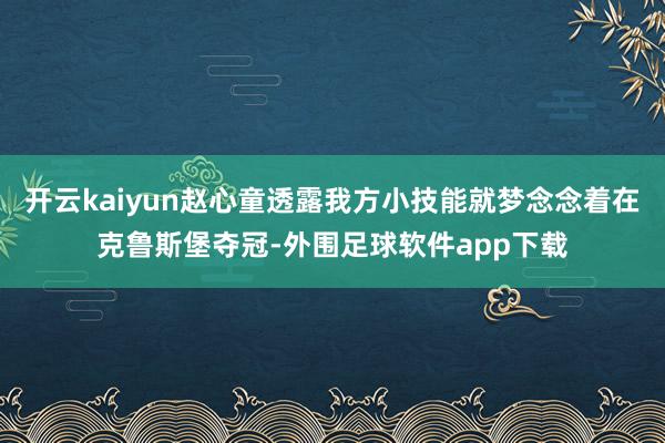 开云kaiyun赵心童透露我方小技能就梦念念着在克鲁斯堡夺冠-外围足球软件app下载